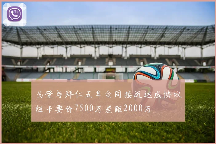 戈登与拜仁五年合同接近达成协议纽卡要价7500万差距2000万