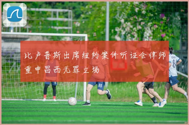 比卢普斯出席纽约案件听证会律师重申昌西无罪立场