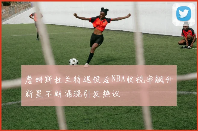詹姆斯杜兰特退役后NBA收视率飙升新星不断涌现引发热议