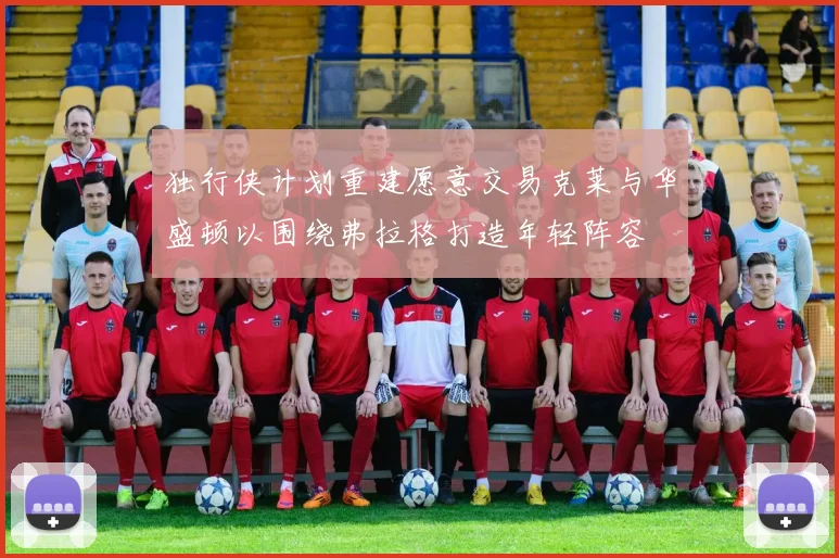 独行侠计划重建愿意交易克莱与华盛顿以围绕弗拉格打造年轻阵容