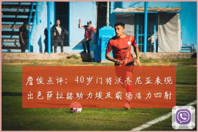 詹俊点评：40岁门将沃齐尼亚表现出色萨拉赫助力埃及前场活力四射