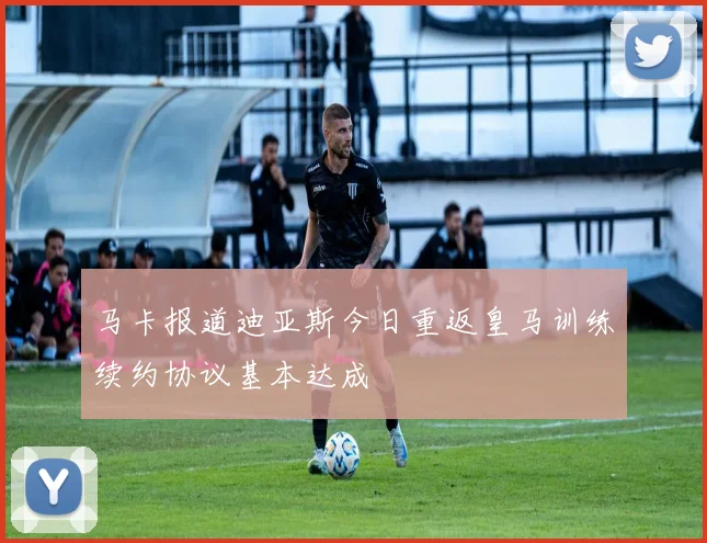 马卡报道迪亚斯今日重返皇马训练续约协议基本达成