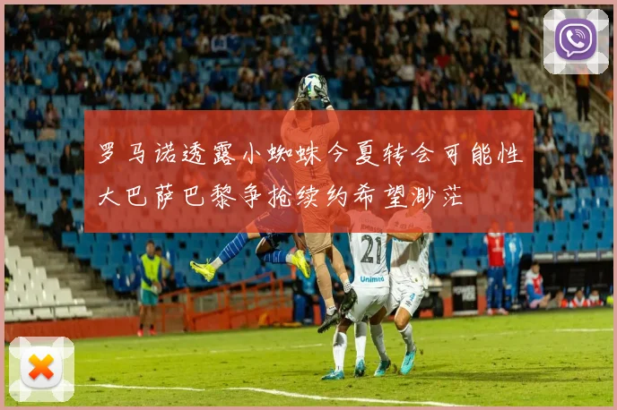 罗马诺透露小蜘蛛今夏转会可能性大巴萨巴黎争抢续约希望渺茫