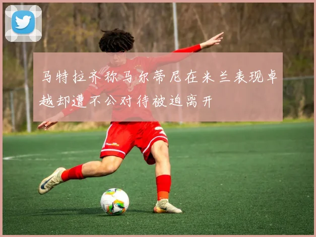 马特拉齐称马尔蒂尼在米兰表现卓越却遭不公对待被迫离开