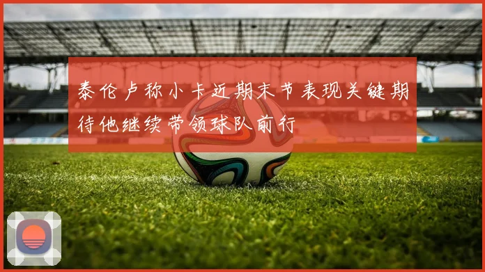 泰伦卢称小卡近期末节表现关键期待他继续带领球队前行