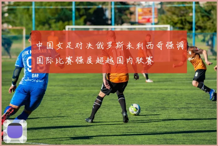 中国女足对决俄罗斯米利西奇强调国际比赛强度超越国内联赛