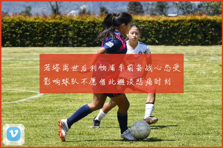 若塔离世后利物浦季前备战心态受影响球队不愿借此避谈悲痛时刻