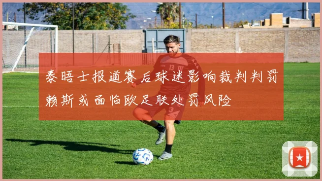 泰晤士报道赛后球迷影响裁判判罚赖斯或面临欧足联处罚风险