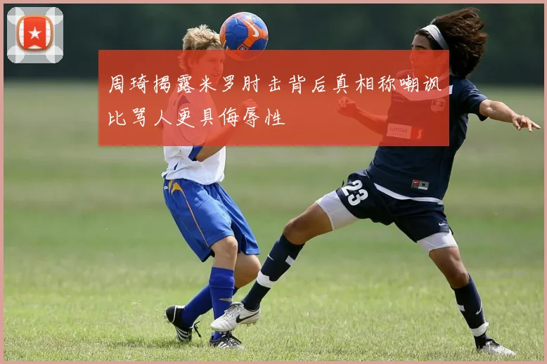 周琦揭露米罗肘击背后真相称嘲讽比骂人更具侮辱性