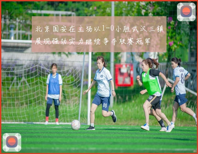 北京国安在主场以1-0小胜武汉三镇展现强劲实力继续争夺联赛冠军