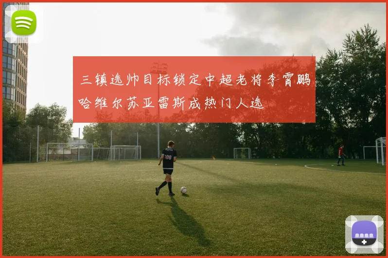 三镇选帅目标锁定中超老将李霄鹏哈维尔苏亚雷斯成热门人选
