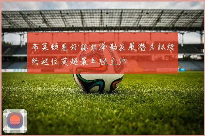 布莱顿看好赫尔泽勒发展潜力拟续约这位英超最年轻主帅