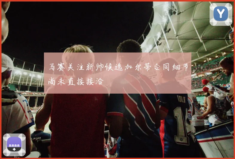 马赛关注新帅候选加尔蒂合同细节尚未直接接洽