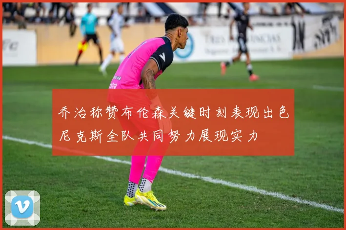 乔治称赞布伦森关键时刻表现出色尼克斯全队共同努力展现实力