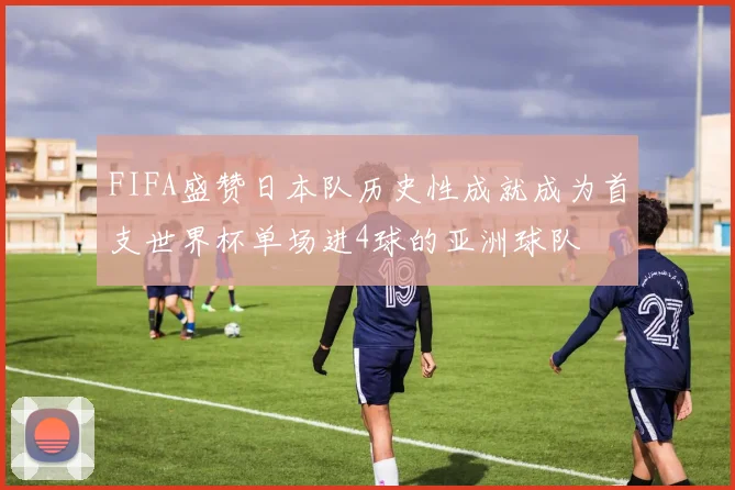 FIFA盛赞日本队历史性成就成为首支世界杯单场进4球的亚洲球队
