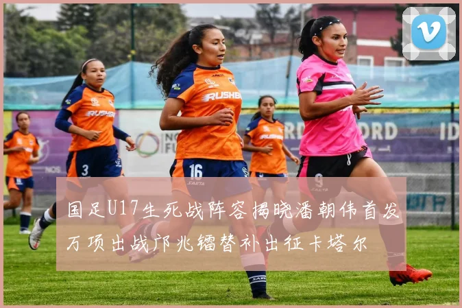国足U17生死战阵容揭晓潘朝伟首发万项出战邝兆镭替补出征卡塔尔