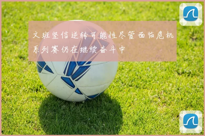 文班坚信逆转可能性尽管面临危机系列赛仍在继续奋斗中