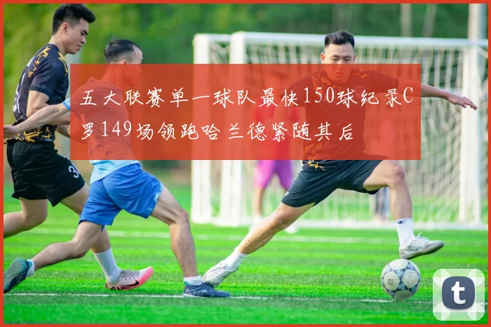 五大联赛单一球队最快150球纪录C罗149场领跑哈兰德紧随其后