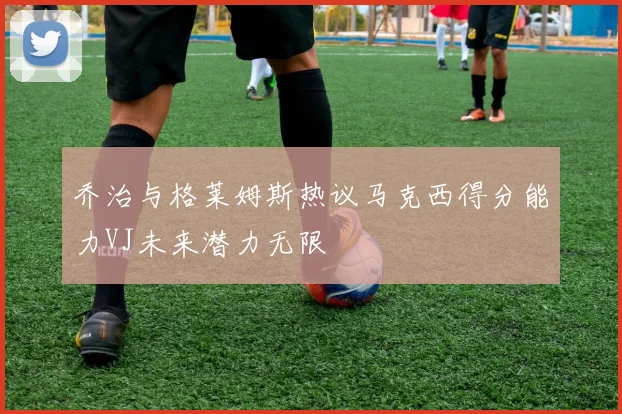 乔治与格莱姆斯热议马克西得分能力VJ未来潜力无限