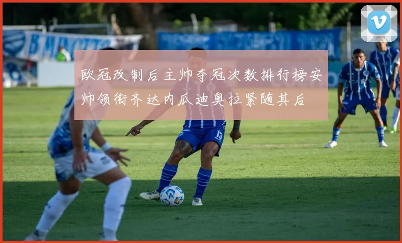 欧冠改制后主帅夺冠次数排行榜安帅领衔齐达内瓜迪奥拉紧随其后