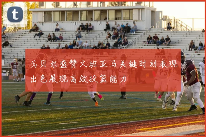 戈贝尔盛赞文班亚马关键时刻表现出色展现高效投篮能力