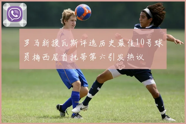 罗马新援瓦斯评选历史最佳10号球员梅西居首托蒂第六引发热议