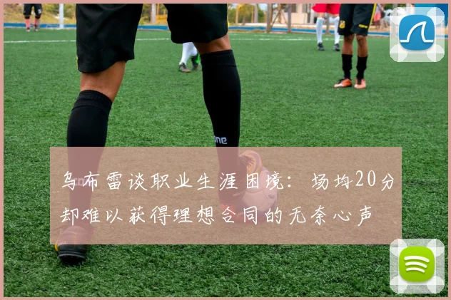 乌布雷谈职业生涯困境：场均20分却难以获得理想合同的无奈心声