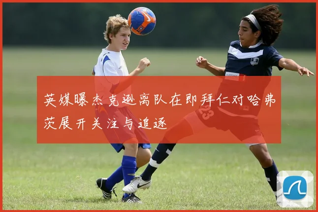 英媒曝杰克逊离队在即拜仁对哈弗茨展开关注与追逐