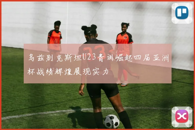 乌兹别克斯坦U23青训崛起四届亚洲杯战绩辉煌展现实力
