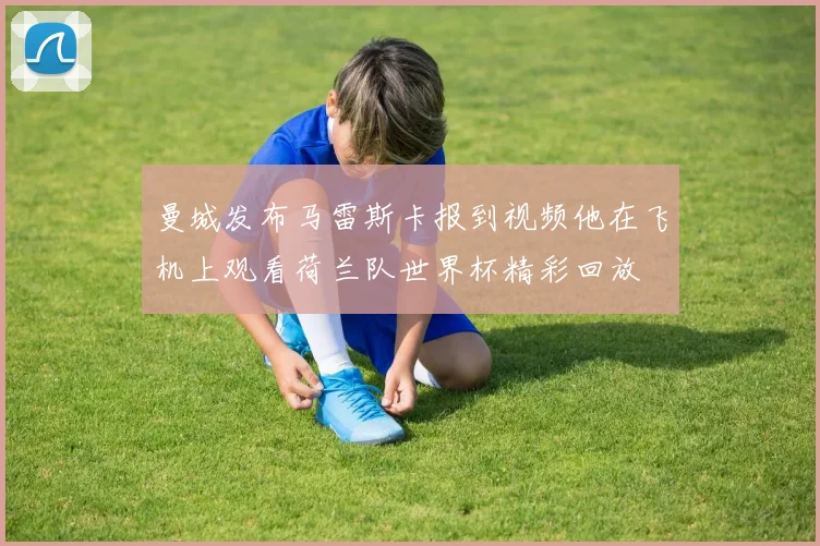 曼城发布马雷斯卡报到视频他在飞机上观看荷兰队世界杯精彩回放